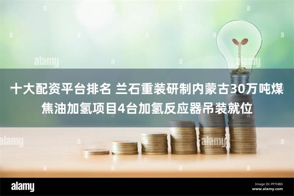 十大配资平台排名 兰石重装研制内蒙古30万吨煤焦油加氢项目4台加氢反应器吊装就位