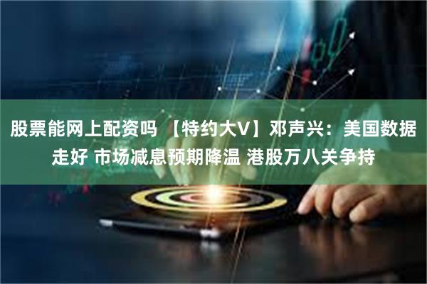 股票能网上配资吗 【特约大V】邓声兴：美国数据走好 市场减息预期降温 港股万八关争持