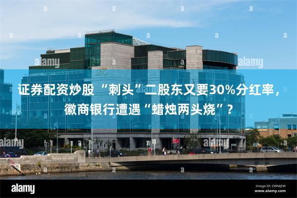 证券配资炒股 “刺头”二股东又要30%分红率，徽商银行遭遇“蜡烛两头烧”？