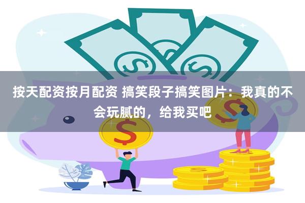 按天配资按月配资 搞笑段子搞笑图片：我真的不会玩腻的，给我买吧