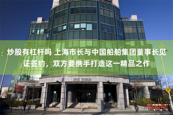 炒股有杠杆吗 上海市长与中国船舶集团董事长见证签约，双方要携手打造这一精品之作