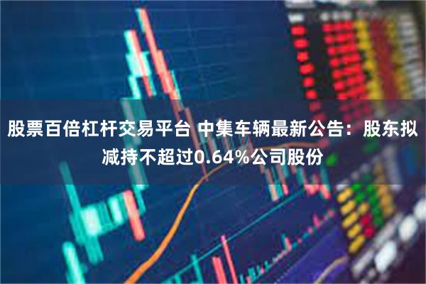 股票百倍杠杆交易平台 中集车辆最新公告：股东拟减持不超过0.64%公司股份