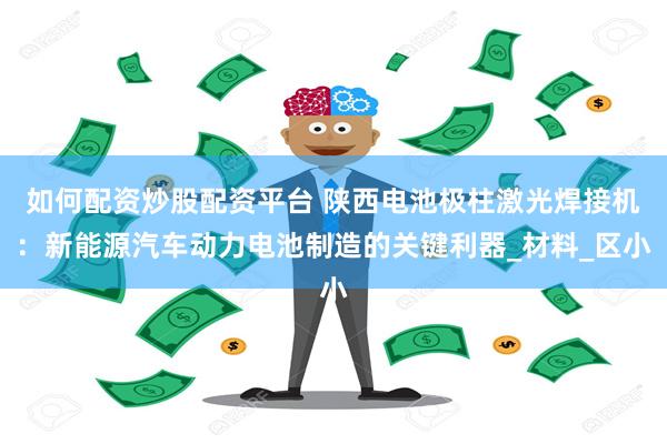 如何配资炒股配资平台 陕西电池极柱激光焊接机：新能源汽车动力电池制造的关键利器_材料_区小