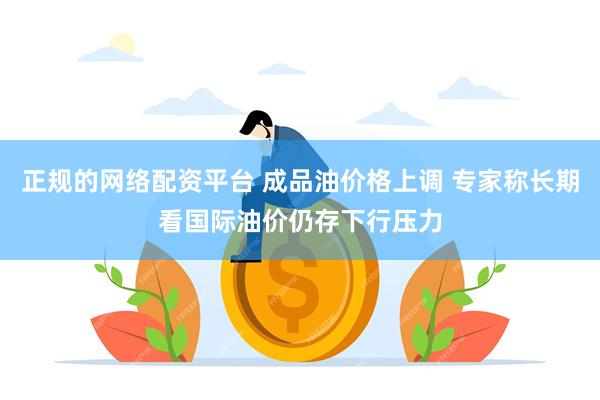 正规的网络配资平台 成品油价格上调 专家称长期看国际油价仍存下行压力