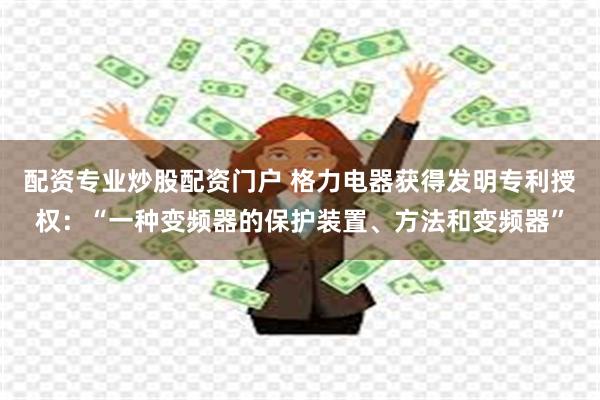 配资专业炒股配资门户 格力电器获得发明专利授权：“一种变频器的保护装置、方法和变频器”