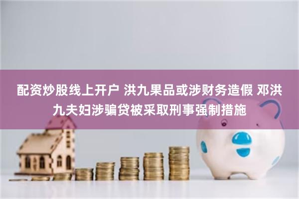 配资炒股线上开户 洪九果品或涉财务造假 邓洪九夫妇涉骗贷被采取刑事强制措施