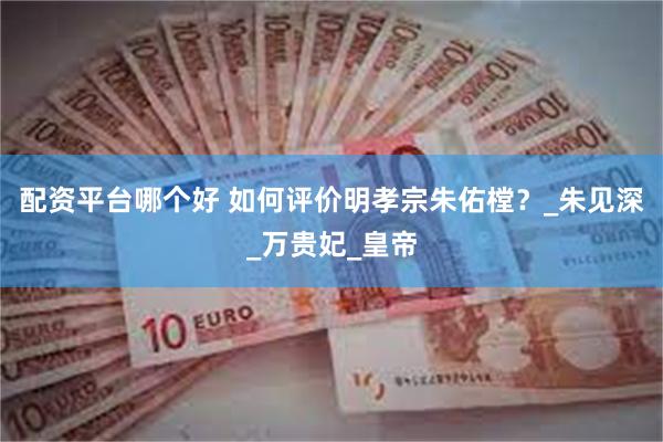 配资平台哪个好 如何评价明孝宗朱佑樘？_朱见深_万贵妃_皇帝