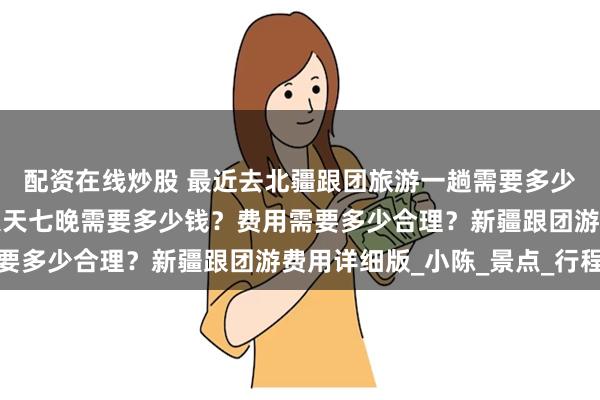 配资在线炒股 最近去北疆跟团旅游一趟需要多少钱费用？去北疆旅游八天七晚需要多少钱？费用需要多少合理？新疆跟团游费用详细版_小陈_景点_行程