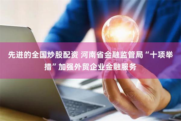 先进的全国炒股配资 河南省金融监管局“十项举措”加强外贸企业金融服务