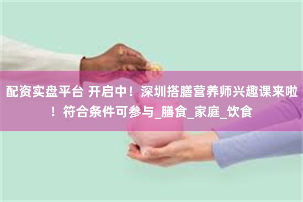 配资实盘平台 开启中！深圳搭膳营养师兴趣课来啦！符合条件可参与_膳食_家庭_饮食