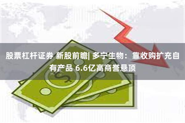 股票杠杆证券 新股前瞻| 多宁生物：靠收购扩充自有产品 6.6亿高商誉悬顶