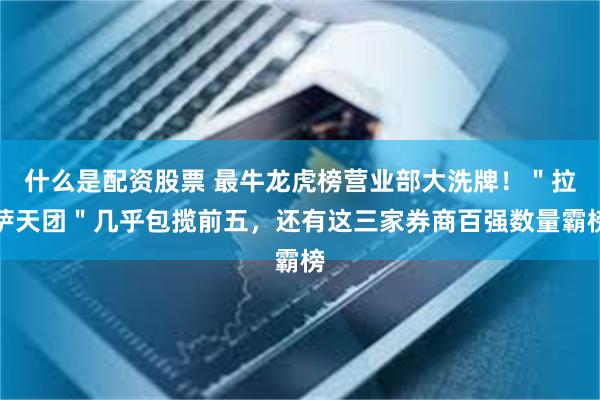 什么是配资股票 最牛龙虎榜营业部大洗牌！＂拉萨天团＂几乎包揽前五，还有这三家券商百强数量霸榜