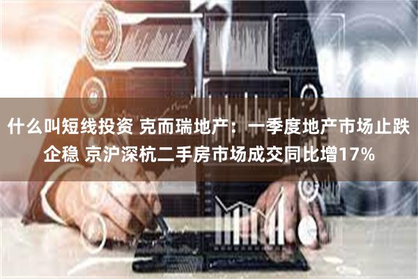 什么叫短线投资 克而瑞地产：一季度地产市场止跌企稳 京沪深杭二手房市场成交同比增17%