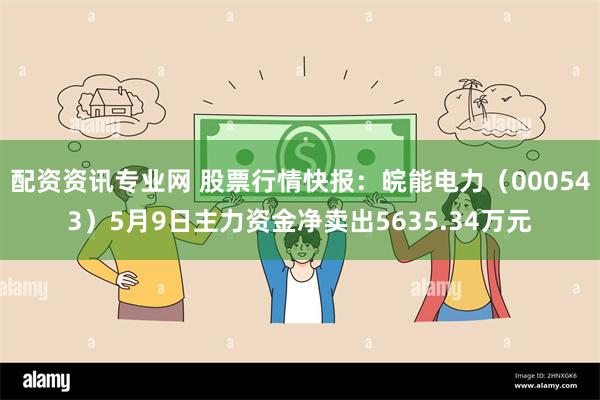 配资资讯专业网 股票行情快报：皖能电力（000543）5月9日主力资金净卖出5635.34万元