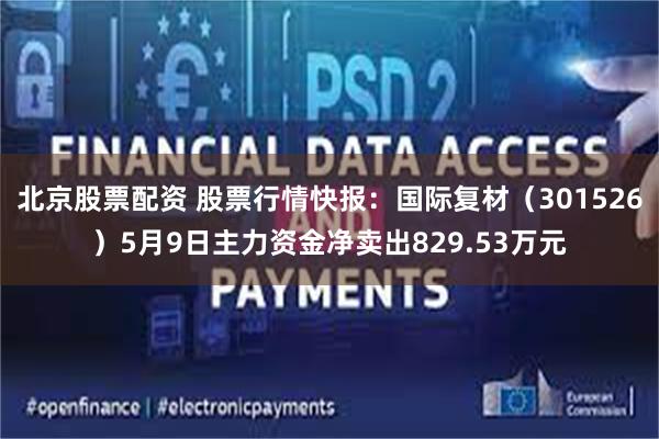 北京股票配资 股票行情快报：国际复材（301526）5月9日主力资金净卖出829.53万元