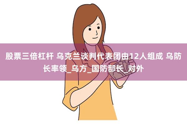 股票三倍杠杆 乌克兰谈判代表团由12人组成 乌防长率领_乌方_国防部长_对外