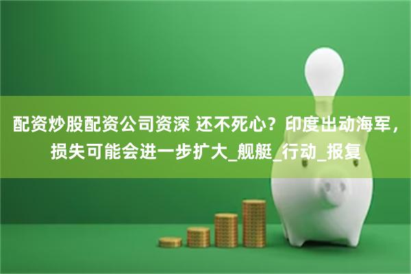 配资炒股配资公司资深 还不死心？印度出动海军，损失可能会进一步扩大_舰艇_行动_报复