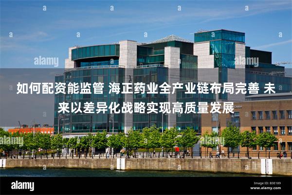 如何配资能监管 海正药业全产业链布局完善 未来以差异化战略实现高质量发展