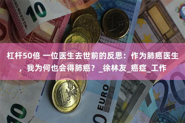 杠杆50倍 一位医生去世前的反思：作为肺癌医生，我为何也会得肺癌？_徐林友_癌症_工作