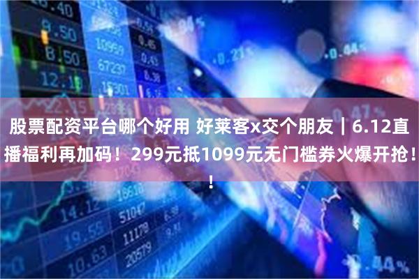股票配资平台哪个好用 好莱客x交个朋友｜6.12直播福利再加码！299元抵1099元无门槛券火爆开抢！