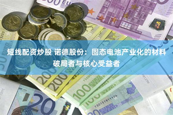 短线配资炒股 诺德股份：固态电池产业化的材料破局者与核心受益者