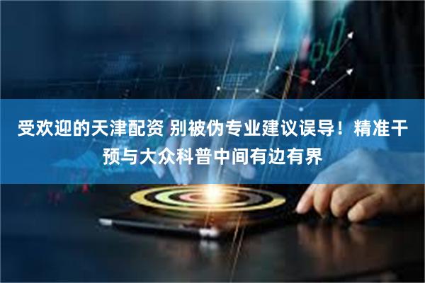 受欢迎的天津配资 别被伪专业建议误导！精准干预与大众科普中间有边有界