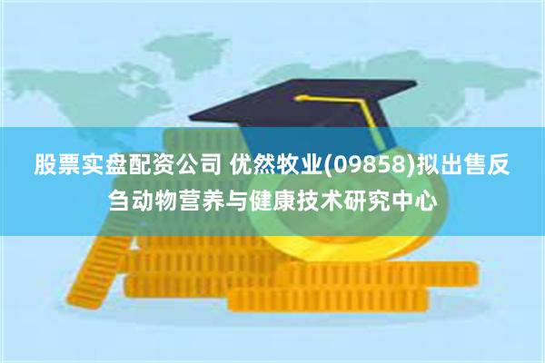 股票实盘配资公司 优然牧业(09858)拟出售反刍动物营养与健康技术研究中心