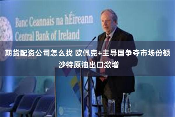期货配资公司怎么找 欧佩克+主导国争夺市场份额 沙特原油出口激增