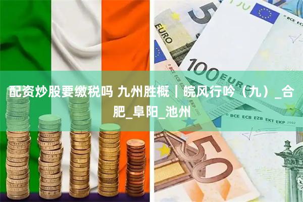 配资炒股要缴税吗 九州胜概｜皖风行吟（九）_合肥_阜阳_池州