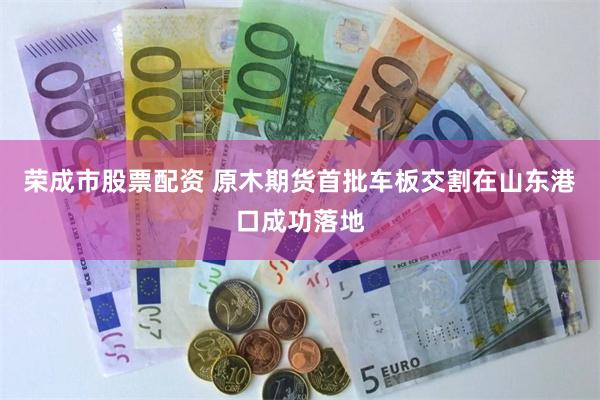 荣成市股票配资 原木期货首批车板交割在山东港口成功落地