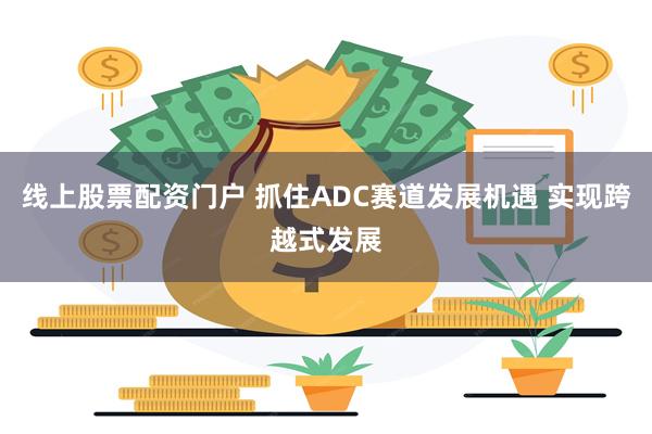 线上股票配资门户 抓住ADC赛道发展机遇 实现跨越式发展