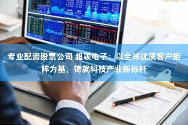 专业配资股票公司 超颖电子：以全球优质客户矩阵为基，铸就科技产业新标杆