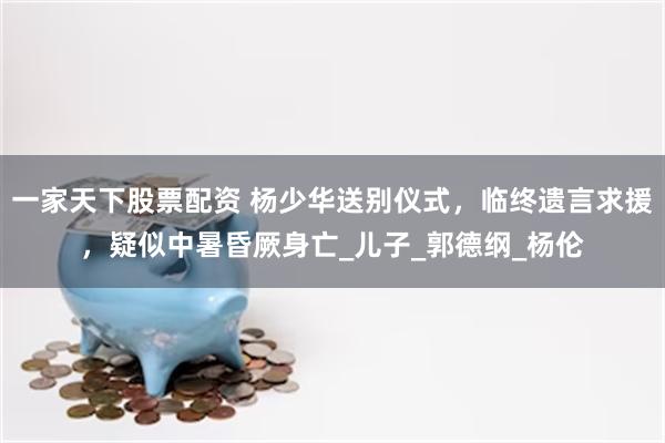 一家天下股票配资 杨少华送别仪式，临终遗言求援，疑似中暑昏厥身亡_儿子_郭德纲_杨伦