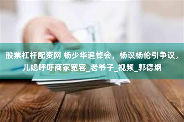 股票杠杆配资网 杨少华追悼会，杨议杨伦引争议，儿媳呼吁商家宽容_老爷子_视频_郭德纲