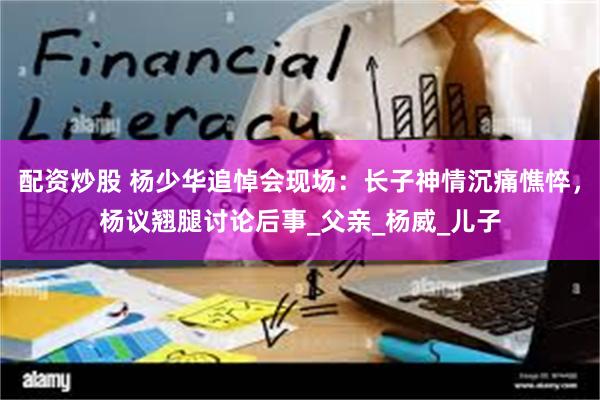 配资炒股 杨少华追悼会现场：长子神情沉痛憔悴，杨议翘腿讨论后事_父亲_杨威_儿子