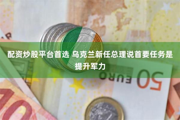 配资炒股平台首选 乌克兰新任总理说首要任务是提升军力