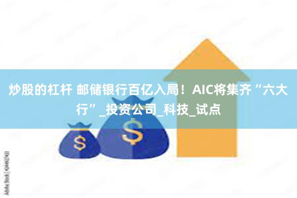 炒股的杠杆 邮储银行百亿入局！AIC将集齐“六大行”_投资公司_科技_试点