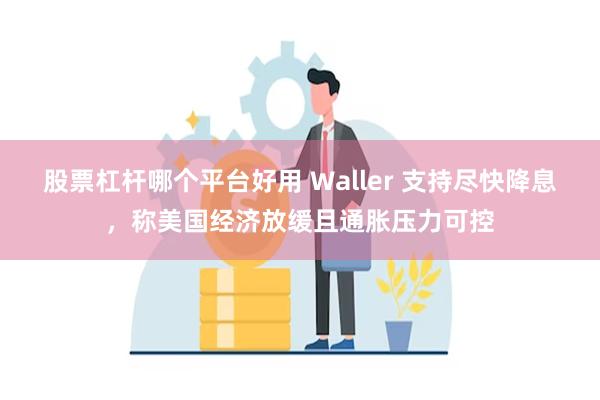 股票杠杆哪个平台好用 Waller 支持尽快降息，称美国经济放缓且通胀压力可控