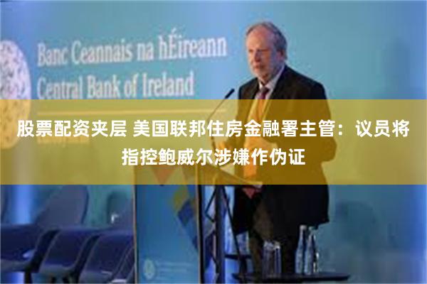 股票配资夹层 美国联邦住房金融署主管：议员将指控鲍威尔涉嫌作伪证