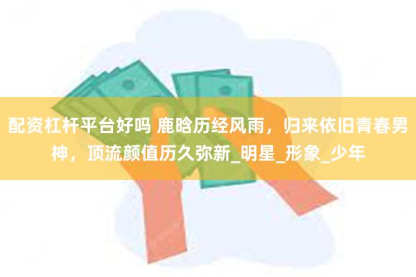 配资杠杆平台好吗 鹿晗历经风雨，归来依旧青春男神，顶流颜值历久弥新_明星_形象_少年