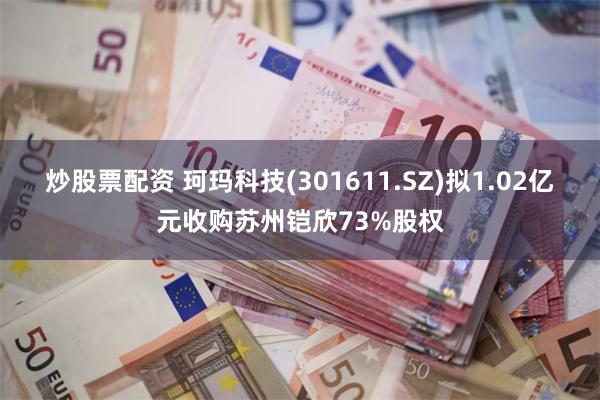 炒股票配资 珂玛科技(301611.SZ)拟1.02亿元收购苏州铠欣73%股权