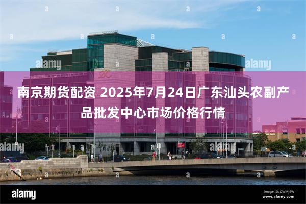 南京期货配资 2025年7月24日广东汕头农副产品批发中心市场价格行情
