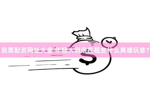 股票配资网址大全 年轻人到底在租些什么离谱玩意？