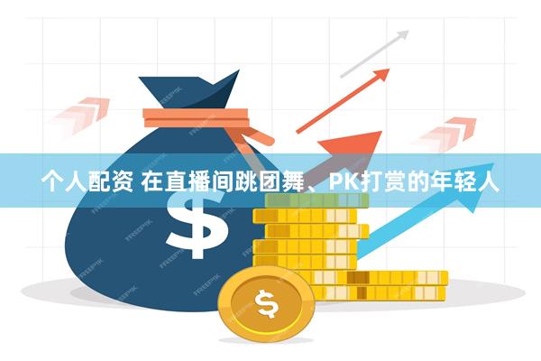 个人配资 在直播间跳团舞、PK打赏的年轻人