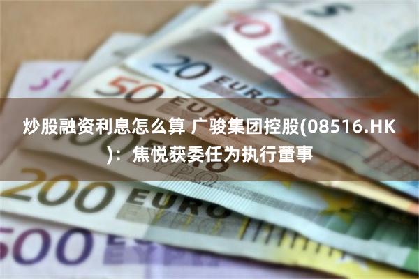 炒股融资利息怎么算 广骏集团控股(08516.HK)：焦悦获委任为执行董事