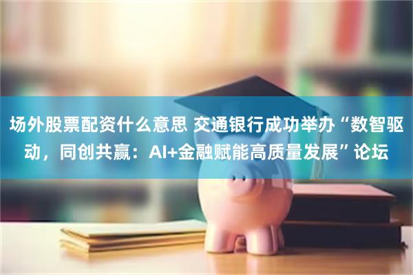 场外股票配资什么意思 交通银行成功举办“数智驱动，同创共赢：AI+金融赋能高质量发展”论坛