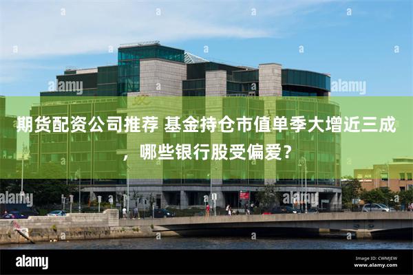 期货配资公司推荐 基金持仓市值单季大增近三成，哪些银行股受偏爱？