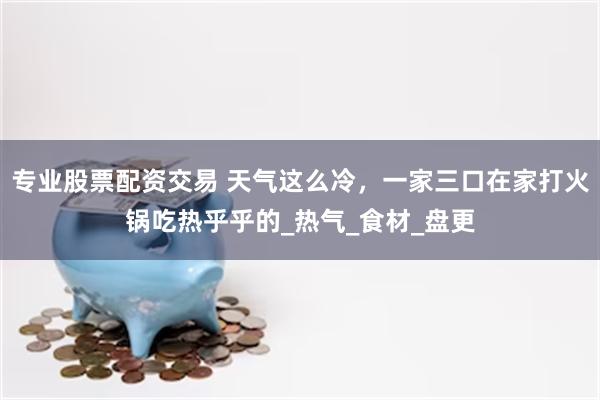 专业股票配资交易 天气这么冷，一家三口在家打火锅吃热乎乎的_热气_食材_盘更