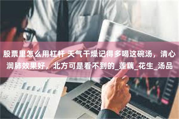 股票里怎么用杠杆 天气干燥记得多喝这碗汤，清心润肺效果好，北方可是看不到的_莲藕_花生_汤品