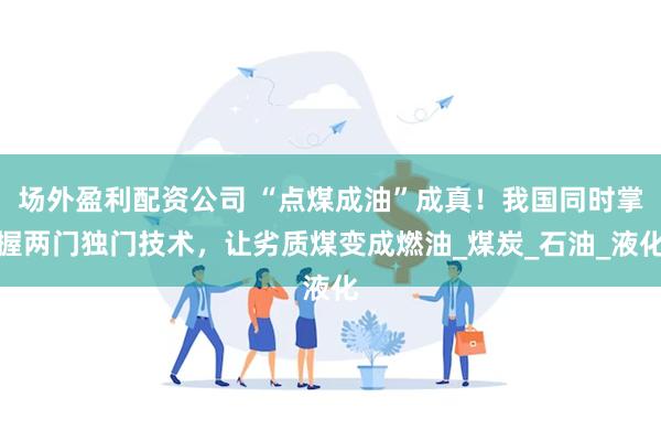 场外盈利配资公司 “点煤成油”成真！我国同时掌握两门独门技术，让劣质煤变成燃油_煤炭_石油_液化
